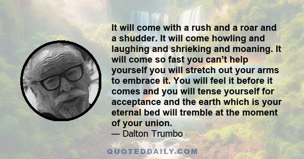 It will come with a rush and a roar and a shudder. It will come howling and laughing and shrieking and moaning. It will come so fast you can’t help yourself you will stretch out your arms to embrace it. You will feel it 