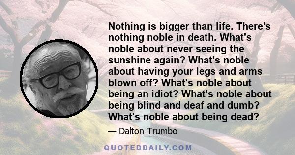 Nothing is bigger than life. There's nothing noble in death. What's noble about never seeing the sunshine again? What's noble about having your legs and arms blown off? What's noble about being an idiot? What's noble