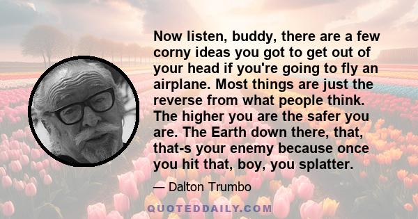 Now listen, buddy, there are a few corny ideas you got to get out of your head if you're going to fly an airplane. Most things are just the reverse from what people think. The higher you are the safer you are. The Earth 