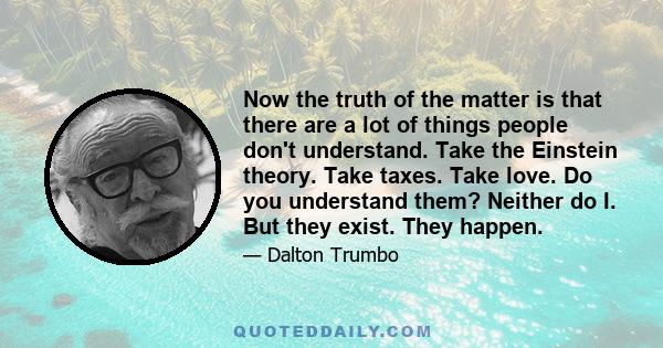 Now the truth of the matter is that there are a lot of things people don't understand. Take the Einstein theory. Take taxes. Take love. Do you understand them? Neither do I. But they exist. They happen.