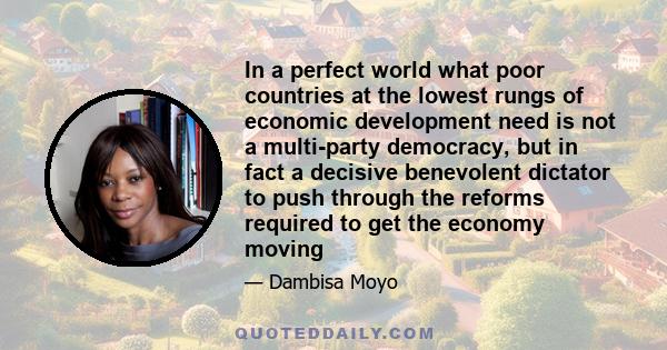 In a perfect world what poor countries at the lowest rungs of economic development need is not a multi-party democracy, but in fact a decisive benevolent dictator to push through the reforms required to get the economy