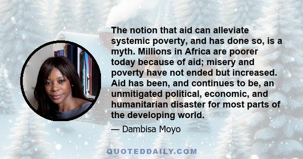 The notion that aid can alleviate systemic poverty, and has done so, is a myth. Millions in Africa are poorer today because of aid; misery and poverty have not ended but increased. Aid has been, and continues to be, an