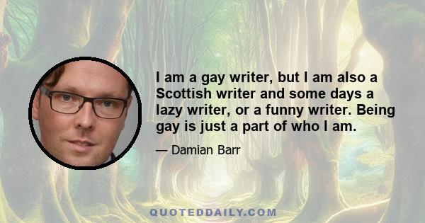 I am a gay writer, but I am also a Scottish writer and some days a lazy writer, or a funny writer. Being gay is just a part of who I am.