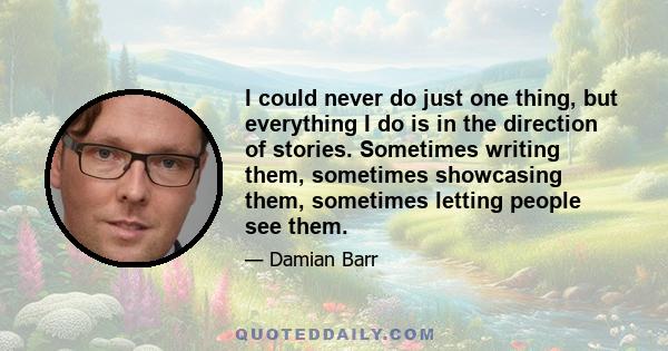 I could never do just one thing, but everything I do is in the direction of stories. Sometimes writing them, sometimes showcasing them, sometimes letting people see them.