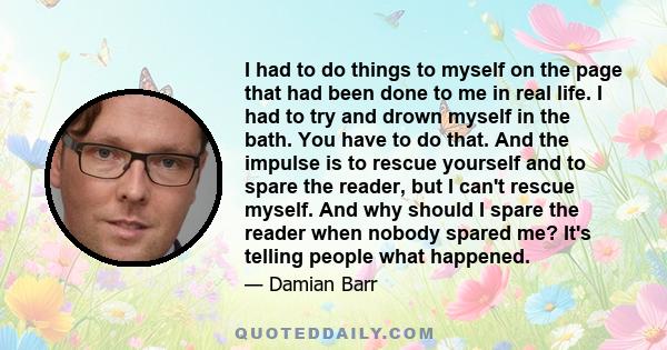 I had to do things to myself on the page that had been done to me in real life. I had to try and drown myself in the bath. You have to do that. And the impulse is to rescue yourself and to spare the reader, but I can't