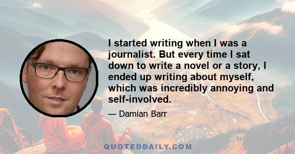 I started writing when I was a journalist. But every time I sat down to write a novel or a story, I ended up writing about myself, which was incredibly annoying and self-involved.