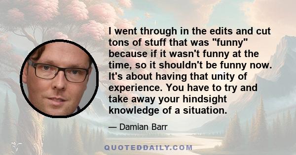 I went through in the edits and cut tons of stuff that was funny because if it wasn't funny at the time, so it shouldn't be funny now. It's about having that unity of experience. You have to try and take away your