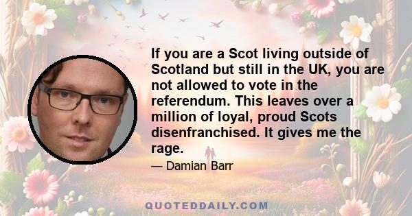 If you are a Scot living outside of Scotland but still in the UK, you are not allowed to vote in the referendum. This leaves over a million of loyal, proud Scots disenfranchised. It gives me the rage.