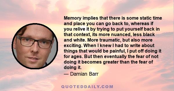 Memory implies that there is some static time and place you can go back to, whereas if you relive it by trying to put yourself back in that context, its more nuanced, less black and white. More traumatic, but also more