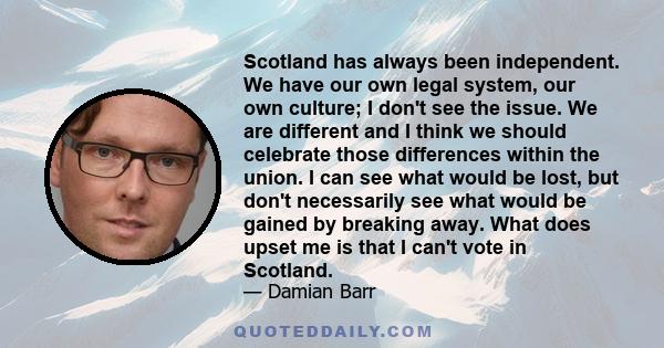 Scotland has always been independent. We have our own legal system, our own culture; I don't see the issue. We are different and I think we should celebrate those differences within the union. I can see what would be