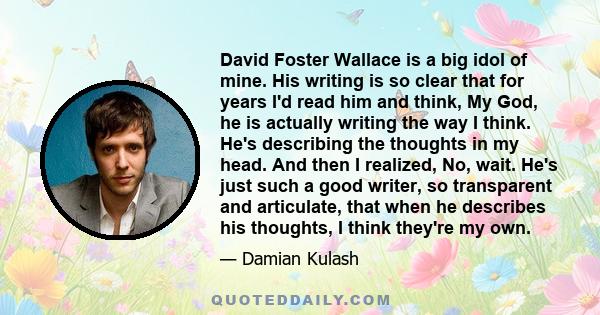 David Foster Wallace is a big idol of mine. His writing is so clear that for years I'd read him and think, My God, he is actually writing the way I think. He's describing the thoughts in my head. And then I realized,