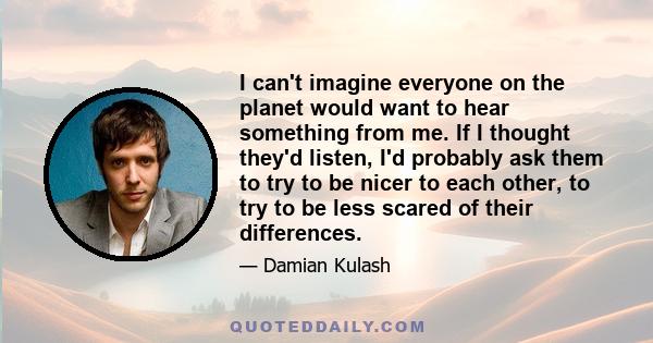 I can't imagine everyone on the planet would want to hear something from me. If I thought they'd listen, I'd probably ask them to try to be nicer to each other, to try to be less scared of their differences.