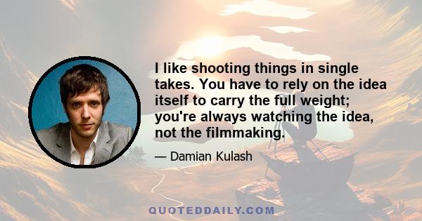 I like shooting things in single takes. You have to rely on the idea itself to carry the full weight; you're always watching the idea, not the filmmaking.