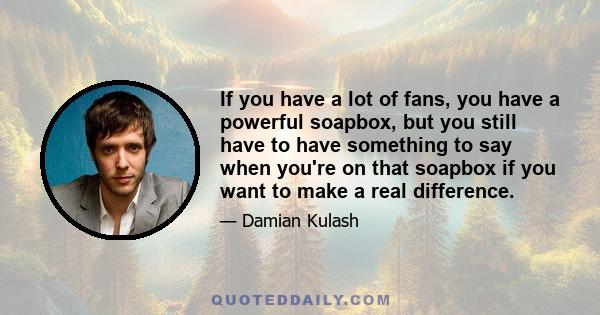 If you have a lot of fans, you have a powerful soapbox, but you still have to have something to say when you're on that soapbox if you want to make a real difference.