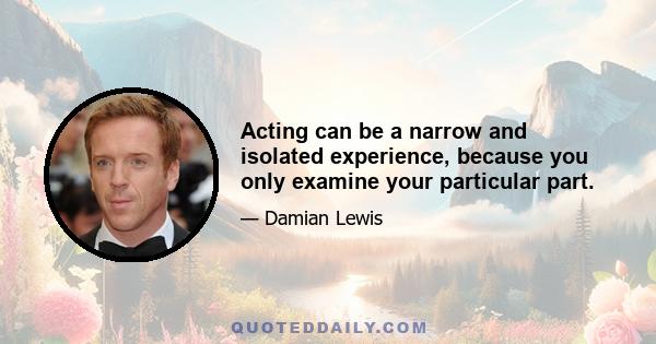 Acting can be a narrow and isolated experience, because you only examine your particular part.