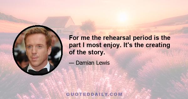 For me the rehearsal period is the part I most enjoy. It's the creating of the story.