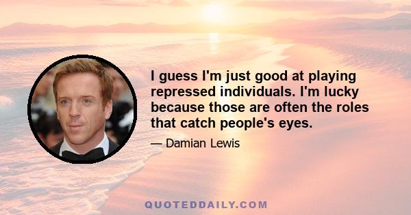 I guess I'm just good at playing repressed individuals. I'm lucky because those are often the roles that catch people's eyes.