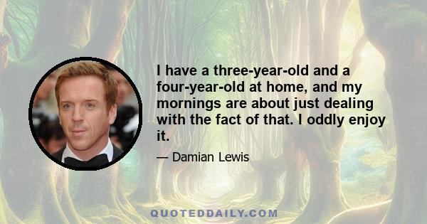 I have a three-year-old and a four-year-old at home, and my mornings are about just dealing with the fact of that. I oddly enjoy it.