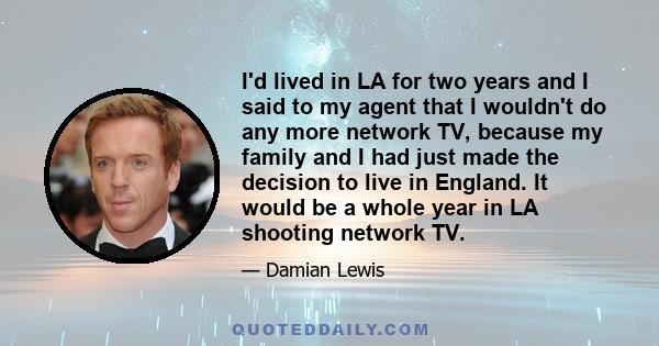 I'd lived in LA for two years and I said to my agent that I wouldn't do any more network TV, because my family and I had just made the decision to live in England. It would be a whole year in LA shooting network TV.