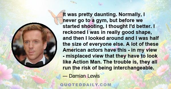 It was pretty daunting. Normally, I never go to a gym, but before we started shooting, I thought I'd better. I reckoned I was in really good shape, and then I looked around and I was half the size of everyone else. A