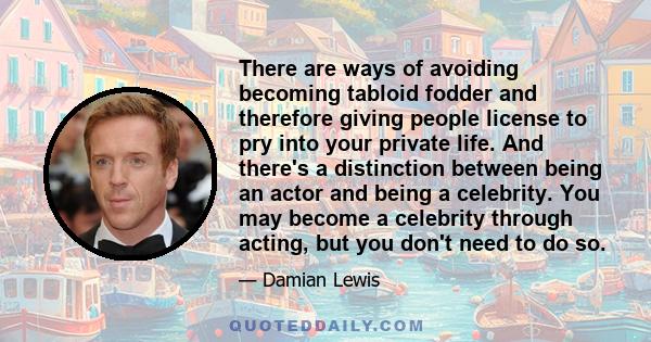 There are ways of avoiding becoming tabloid fodder and therefore giving people license to pry into your private life. And there's a distinction between being an actor and being a celebrity. You may become a celebrity