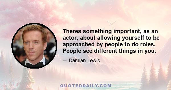 Theres something important, as an actor, about allowing yourself to be approached by people to do roles. People see different things in you.