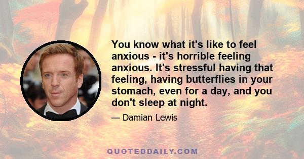 You know what it's like to feel anxious - it's horrible feeling anxious. It's stressful having that feeling, having butterflies in your stomach, even for a day, and you don't sleep at night.