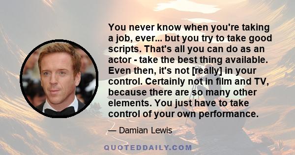 You never know when you're taking a job, ever... but you try to take good scripts. That's all you can do as an actor - take the best thing available. Even then, it's not [really] in your control. Certainly not in film