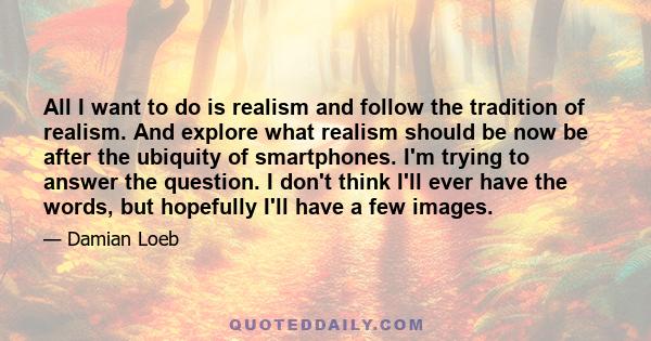 All I want to do is realism and follow the tradition of realism. And explore what realism should be now be after the ubiquity of smartphones. I'm trying to answer the question. I don't think I'll ever have the words,