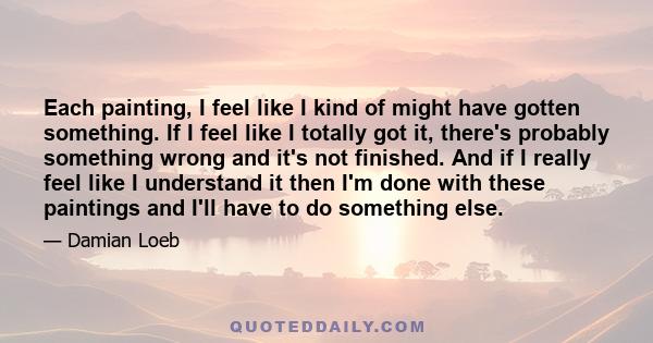Each painting, I feel like I kind of might have gotten something. If I feel like I totally got it, there's probably something wrong and it's not finished. And if I really feel like I understand it then I'm done with