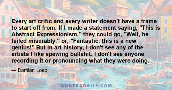Every art critic and every writer doesn't have a frame to start off from. If I made a statement saying, This is Abstract Expressionism, they could go, Well, he failed miserably, or, Fantastic, this is a new genius! But