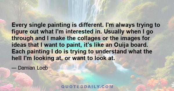 Every single painting is different. I'm always trying to figure out what I'm interested in. Usually when I go through and I make the collages or the images for ideas that I want to paint, it's like an Ouija board. Each