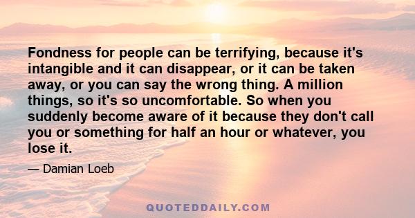 Fondness for people can be terrifying, because it's intangible and it can disappear, or it can be taken away, or you can say the wrong thing. A million things, so it's so uncomfortable. So when you suddenly become aware 