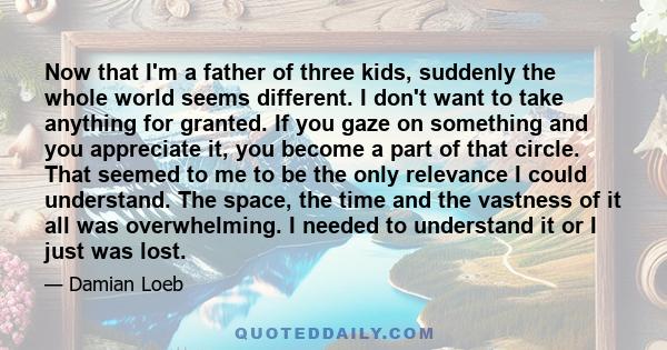 Now that I'm a father of three kids, suddenly the whole world seems different. I don't want to take anything for granted. If you gaze on something and you appreciate it, you become a part of that circle. That seemed to