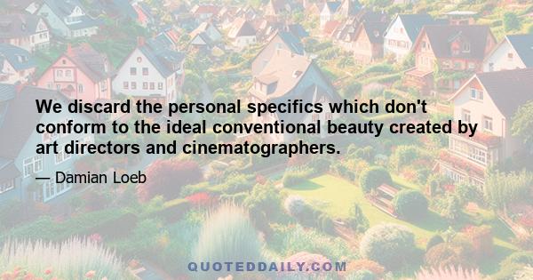 We discard the personal specifics which don't conform to the ideal conventional beauty created by art directors and cinematographers.