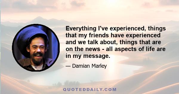 Everything I've experienced, things that my friends have experienced and we talk about, things that are on the news - all aspects of life are in my message.