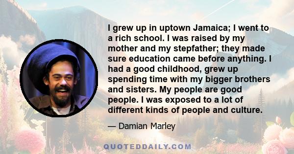 I grew up in uptown Jamaica; I went to a rich school. I was raised by my mother and my stepfather; they made sure education came before anything. I had a good childhood, grew up spending time with my bigger brothers and 