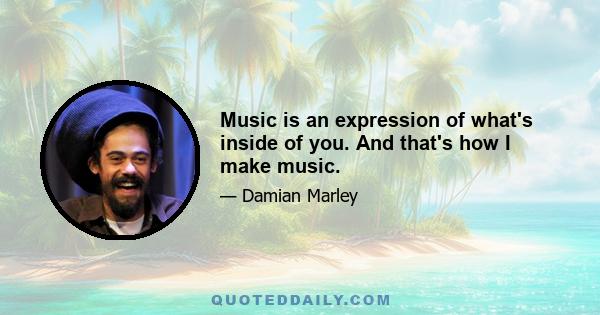 Music is an expression of what's inside of you. And that's how I make music.