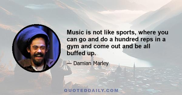 Music is not like sports, where you can go and do a hundred reps in a gym and come out and be all buffed up.