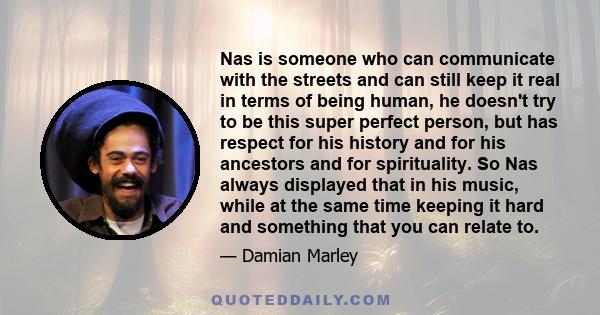 Nas is someone who can communicate with the streets and can still keep it real in terms of being human, he doesn't try to be this super perfect person, but has respect for his history and for his ancestors and for