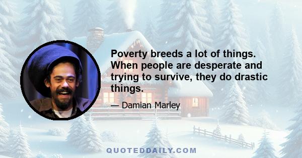 Poverty breeds a lot of things. When people are desperate and trying to survive, they do drastic things.