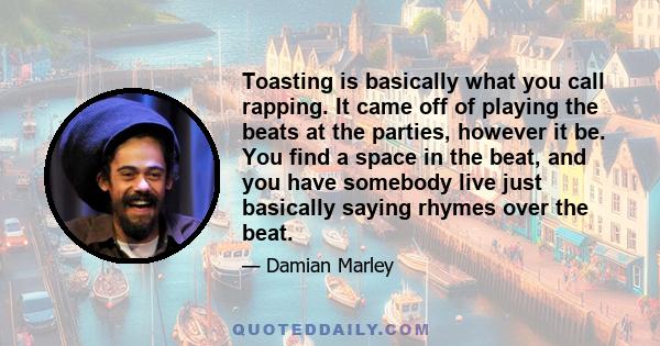 Toasting is basically what you call rapping. It came off of playing the beats at the parties, however it be. You find a space in the beat, and you have somebody live just basically saying rhymes over the beat.