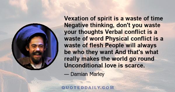 Vexation of spirit is a waste of time Negative thinking, don't you waste your thoughts Verbal conflict is a waste of word Physical conflict is a waste of flesh People will always be who they want And that's what really