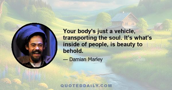 Your body's just a vehicle, transporting the soul. It's what's inside of people, is beauty to behold.