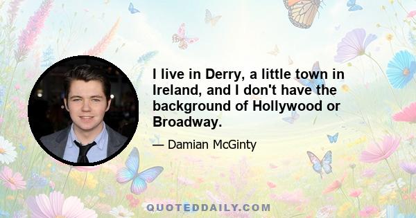 I live in Derry, a little town in Ireland, and I don't have the background of Hollywood or Broadway.