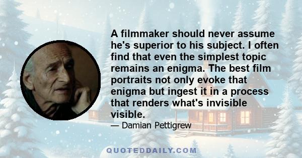 A filmmaker should never assume he's superior to his subject. I often find that even the simplest topic remains an enigma. The best film portraits not only evoke that enigma but ingest it in a process that renders