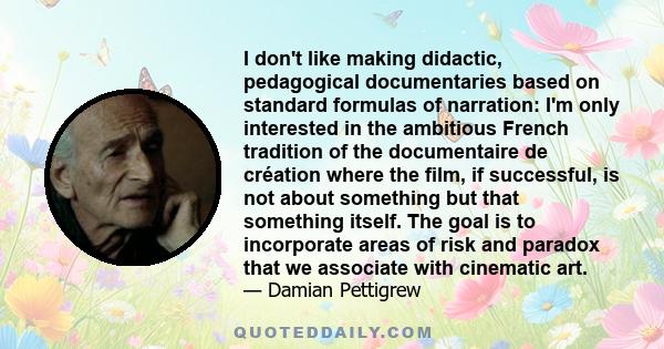 I don't like making didactic, pedagogical documentaries based on standard formulas of narration: I'm only interested in the ambitious French tradition of the documentaire de création where the film, if successful, is