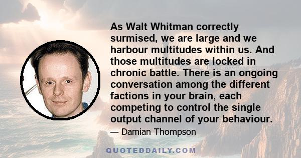 As Walt Whitman correctly surmised, we are large and we harbour multitudes within us. And those multitudes are locked in chronic battle. There is an ongoing conversation among the different factions in your brain, each