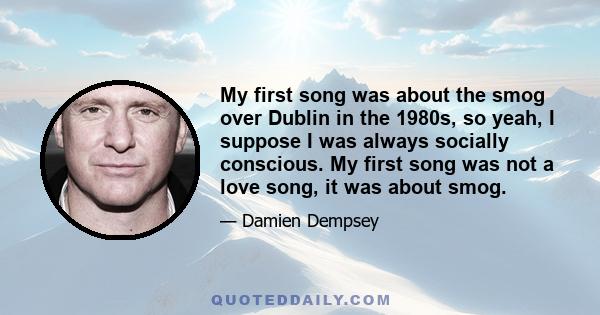 My first song was about the smog over Dublin in the 1980s, so yeah, I suppose I was always socially conscious. My first song was not a love song, it was about smog.