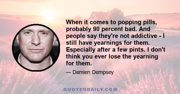 When it comes to popping pills, probably 90 percent bad. And people say they're not addictive - I still have yearnings for them. Especially after a few pints. I don't think you ever lose the yearning for them.